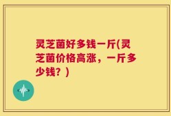 灵芝菌好多钱一斤(灵芝菌价格高涨，一斤多少钱？)