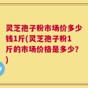 灵芝孢子粉市场价多少钱1斤(灵芝孢子粉1斤的市场价格是多少？)