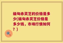 缅甸赤灵芝的价格是多少(缅甸赤灵芝价格是多少钱，市场行情如何？)