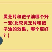灵芝片和孢子油哪个好一些(比较灵芝片和孢子油的效果，哪个更好？)
