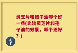灵芝片和孢子油哪个好一些(比较灵芝片和孢子油的效果，哪个更好？)