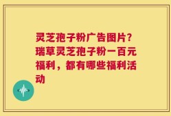 灵芝孢子粉广告图片？瑞草灵芝孢子粉一百元福利，都有哪些福利活动