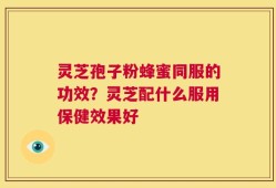 灵芝孢子粉蜂蜜同服的功效？灵芝配什么服用保健效果好