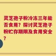 灵芝孢子粉冷冻三年能否食用？探讨灵芝孢子粉贮存期限及食用安全？
