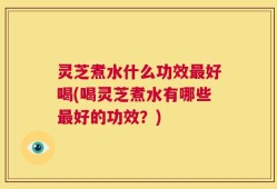 灵芝煮水什么功效最好喝(喝灵芝煮水有哪些最好的功效？)