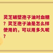 灵芝破壁孢子油对血糖？灵芝孢子油是怎么样使用的，可以用多久呢？