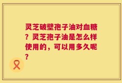 灵芝破壁孢子油对血糖？灵芝孢子油是怎么样使用的，可以用多久呢？