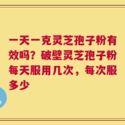 一天一克灵芝孢子粉有效吗？破壁灵芝孢子粉每天服用几次，每次服多少