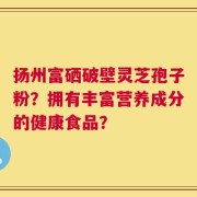 扬州富硒破壁灵芝孢子粉？拥有丰富营养成分的健康食品？