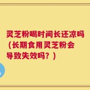 灵芝粉喝时间长还凉吗 (长期食用灵芝粉会导致失效吗？)