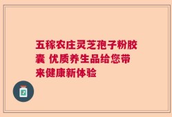 五稼农庄灵芝孢子粉胶囊 优质养生品给您带来健康新体验