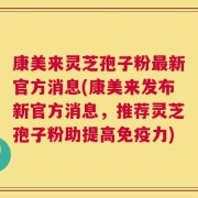 康美来灵芝孢子粉最新官方消息(康美来发布新官方消息，推荐灵芝孢子粉助提高免疫力)