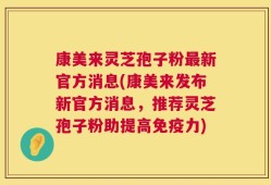 康美来灵芝孢子粉最新官方消息(康美来发布新官方消息，推荐灵芝孢子粉助提高免疫力)