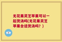无花果灵芝苹果可以一起煲汤吗(无花果灵芝苹果合适煲汤吗？)