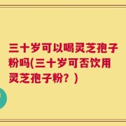 三十岁可以喝灵芝孢子粉吗(三十岁可否饮用灵芝孢子粉？)