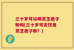 三十岁可以喝灵芝孢子粉吗(三十岁可否饮用灵芝孢子粉？)