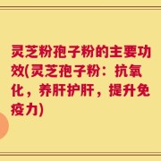 灵芝粉孢子粉的主要功效(灵芝孢子粉：抗氧化，养肝护肝，提升免疫力)