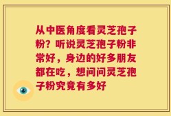 从中医角度看灵芝孢子粉？听说灵芝孢子粉非常好，身边的好多朋友都在吃，想问问灵芝孢子粉究竟有多好