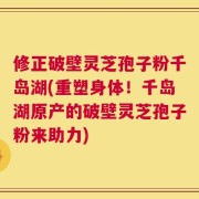 修正破壁灵芝孢子粉千岛湖(重塑身体！千岛湖原产的破壁灵芝孢子粉来助力)