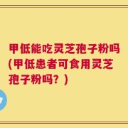 甲低能吃灵芝孢子粉吗(甲低患者可食用灵芝孢子粉吗？)