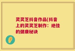 灵灵芝抖音作品(抖音上的灵灵芝制作：绝佳的健康秘诀