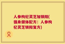 人参枸杞灵芝加锁阳(强身健体配方：人参枸杞灵芝锁阳复方)