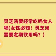 灵芝汤要经常吃吗女人喝(女性必知！灵芝汤需要定期饮用吗？)