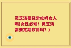 灵芝汤要经常吃吗女人喝(女性必知！灵芝汤需要定期饮用吗？)