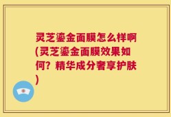 灵芝鎏金面膜怎么样啊(灵芝鎏金面膜效果如何？精华成分奢享护肤)