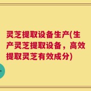 灵芝提取设备生产(生产灵芝提取设备，高效提取灵芝有效成分)