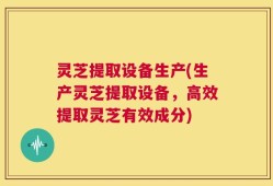 灵芝提取设备生产(生产灵芝提取设备，高效提取灵芝有效成分)