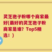 灵芝孢子粉哪个商家最好(最好的灵芝孢子粉商家是谁？Top5精选！)