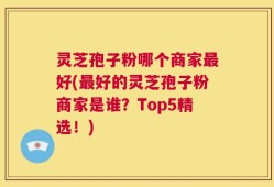 灵芝孢子粉哪个商家最好(最好的灵芝孢子粉商家是谁？Top5精选！)