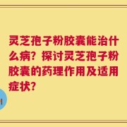 灵芝孢子粉胶囊能治什么病？探讨灵芝孢子粉胶囊的药理作用及适用症状？