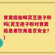 胃窦癌能喝灵芝孢子粉吗(灵芝孢子粉对胃窦癌患者饮用是否安全？)