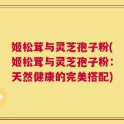 姬松茸与灵芝孢子粉(姬松茸与灵芝孢子粉：天然健康的完美搭配)