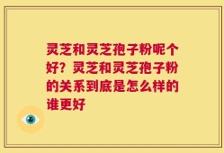 灵芝和灵芝孢子粉呢个好？灵芝和灵芝孢子粉的关系到底是怎么样的谁更好