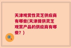 天津观赏性灵芝供应商有哪些(天津提供灵芝观赏产品的供应商有哪些？)