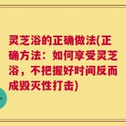 灵芝浴的正确做法(正确方法：如何享受灵芝浴，不把握好时间反而成毁灭性打击)