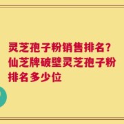 灵芝孢子粉销售排名？仙芝牌破壁灵芝孢子粉排名多少位