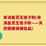老滇皇灵芝孢子粉(老滇皇灵芝孢子粉——天然健康保健佳品)