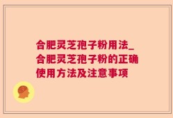 合肥灵芝孢子粉用法_合肥灵芝孢子粉的正确使用方法及注意事项
