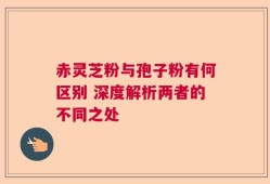 赤灵芝粉与孢子粉有何区别 深度解析两者的不同之处