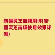 新疆灵芝面膜测评(新疆灵芝面膜使用效果评测)