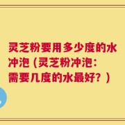 灵芝粉要用多少度的水冲泡 (灵芝粉冲泡：需要几度的水最好？)