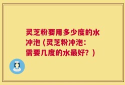 灵芝粉要用多少度的水冲泡 (灵芝粉冲泡：需要几度的水最好？)