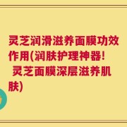 灵芝润滑滋养面膜功效作用(润肤护理神器! 灵芝面膜深层滋养肌肤)