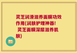 灵芝润滑滋养面膜功效作用(润肤护理神器! 灵芝面膜深层滋养肌肤)