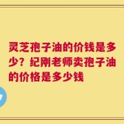 灵芝孢子油的价钱是多少？纪刚老师卖孢子油的价格是多少钱