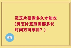 灵芝片要煮多久才能吃(灵芝片煮煎需要多长时间方可享用？)